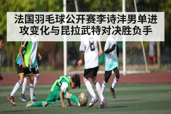 法国羽毛球公开赛李诗沣男单进攻变化与昆拉武特对决胜负手