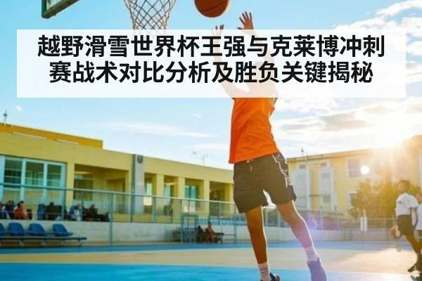 越野滑雪世界杯王强与克莱博冲刺赛战术对比分析及胜负关键揭秘